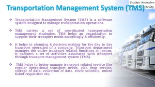 Transportation Management System (TMS)
 Transportation Management System (TMS) is a software
system designed to manage transportation operations.
 TMS carries a set of coordinated transportation
management strategies. TMS helps an organization to
support their transport needs accordingly & efficiently.
 It helps in planning & decision making for the day to day
transport operation of a company. Transport department
manages the entire transport related functions at Jeevan.
It executes a set of activities associated with transport
through transport management system (TMS).
 TMS helps to better manage transport related service like
regular operational transport needs, pick drop service,
storage of data, collection of data, route schedule, online
ticket requisition etc.
 