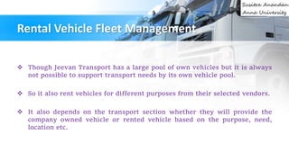 Rental Vehicle Fleet Management
 Though Jeevan Transport has a large pool of own vehicles but it is always
not possible to support transport needs by its own vehicle pool.
 So it also rent vehicles for different purposes from their selected vendors.
 It also depends on the transport section whether they will provide the
company owned vehicle or rented vehicle based on the purpose, need,
location etc.
 