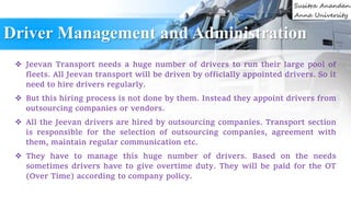 Driver Management and Administration
 Jeevan Transport needs a huge number of drivers to run their large pool of
fleets. All Jeevan transport will be driven by officially appointed drivers. So it
need to hire drivers regularly.
 But this hiring process is not done by them. Instead they appoint drivers from
outsourcing companies or vendors.
 All the Jeevan drivers are hired by outsourcing companies. Transport section
is responsible for the selection of outsourcing companies, agreement with
them, maintain regular communication etc.
 They have to manage this huge number of drivers. Based on the needs
sometimes drivers have to give overtime duty. They will be paid for the OT
(Over Time) according to company policy.
 