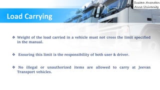  Weight of the load carried in a vehicle must not cross the limit specified
in the manual.
 Ensuring this limit is the responsibility of both user & driver.
 No illegal or unauthorized items are allowed to carry at Jeevan
Transport vehicles.
Load Carrying
 