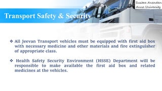  All Jeevan Transport vehicles must be equipped with first aid box
with necessary medicine and other materials and fire extinguisher
of appropriate class.
 Health Safety Security Environment (HSSE) Department will be
responsible to make available the first aid box and related
medicines at the vehicles.
Transport Safety & Security
 