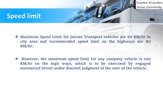 Maximum Speed Limit for Jeevan Transport vehicles are 60 KM/hr in
city area and recommended speed limit on the highways are 80
KM/hr.
 However, the maximum speed limit for any company vehicle is 100
KM/hr on the high ways, which is to be exercised by engaged
outsourced driver under discreet judgment of the user of the vehicle.
Speed limit
 