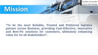 Mission
“To be the most Reliable, Trusted and Preferred logistics
partner across Business, providing Cost-Effective, Innovative
and Best-Fit solutions for customers, ultimately enhancing
value for its all Stakeholders”.
 