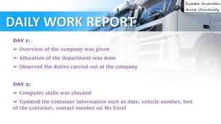 DAILY WORK REPORT
DAY 1:
➢ Overview of the company was given
➢ Allocation of the department was done
➢ Observed the duties carried out at the company
DAY 2:
➢ Computer skills was checked
➢ Updated the container information such as date, vehicle number, feet
of the container, contact number on Ms Excel
 
