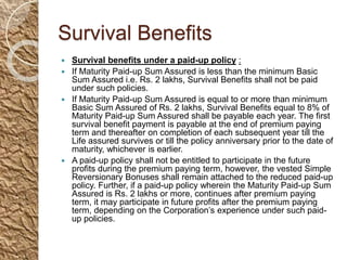 Survival Benefits
 Survival benefits under a paid-up policy :
 If Maturity Paid-up Sum Assured is less than the minimum Basic
Sum Assured i.e. Rs. 2 lakhs, Survival Benefits shall not be paid
under such policies.
 If Maturity Paid-up Sum Assured is equal to or more than minimum
Basic Sum Assured of Rs. 2 lakhs, Survival Benefits equal to 8% of
Maturity Paid-up Sum Assured shall be payable each year. The first
survival benefit payment is payable at the end of premium paying
term and thereafter on completion of each subsequent year till the
Life assured survives or till the policy anniversary prior to the date of
maturity, whichever is earlier.
 A paid-up policy shall not be entitled to participate in the future
profits during the premium paying term, however, the vested Simple
Reversionary Bonuses shall remain attached to the reduced paid-up
policy. Further, if a paid-up policy wherein the Maturity Paid-up Sum
Assured is Rs. 2 lakhs or more, continues after premium paying
term, it may participate in future profits after the premium paying
term, depending on the Corporation’s experience under such paid-
up policies.
 