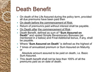 Death Benefit
 On death of the Life Assured during the policy term, provided
all due premiums have been paid then
 On death before the commencement of Risk:
 Return of premium/s paid without interest shall be payable.
 On Death after the commencement of Risk :
 Death Benefit, defined as sum of “Sum Assured on
Death” and vested Simple Reversionary Bonuses (as
mentioned in 2 below) and Final Additional bonus, if any, shall
be payable.
 Where “Sum Assured on Death” is defined as the highest of
 7 times of annualized premium or Sum Assured on Maturity
or
Absolute amount assured to be paid on death, i.e. Basic
Sum Assured.
 This death benefit shall not be less than 105% of all the
premiums paid as on date of death.
 