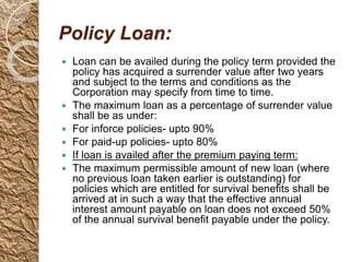 Policy Loan:
 Loan can be availed during the policy term provided the
policy has acquired a surrender value after two years
and subject to the terms and conditions as the
Corporation may specify from time to time.
 The maximum loan as a percentage of surrender value
shall be as under:
 For inforce policies- upto 90%
 For paid-up policies- upto 80%
 If loan is availed after the premium paying term:
 The maximum permissible amount of new loan (where
no previous loan taken earlier is outstanding) for
policies which are entitled for survival benefits shall be
arrived at in such a way that the effective annual
interest amount payable on loan does not exceed 50%
of the annual survival benefit payable under the policy.
 