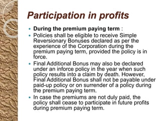Participation in profits
 During the premium paying term :
 Policies shall be eligible to receive Simple
Reversionary Bonuses declared as per the
experience of the Corporation during the
premium paying term, provided the policy is in
force.
 Final Additional Bonus may also be declared
under an inforce policy in the year when such
policy results into a claim by death. However,
Final Additional Bonus shall not be payable under
paid-up policy or on surrender of a policy during
the premium paying term.
 In case the premiums are not duly paid, the
policy shall cease to participate in future profits
during premium paying term.
 