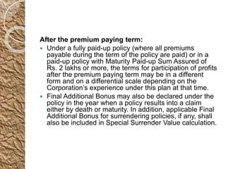 After the premium paying term:
 Under a fully paid-up policy (where all premiums
payable during the term of the policy are paid) or in a
paid-up policy with Maturity Paid-up Sum Assured of
Rs. 2 lakhs or more, the terms for participation of profits
after the premium paying term may be in a different
form and on a differential scale depending on the
Corporation’s experience under this plan at that time.
 Final Additional Bonus may also be declared under the
policy in the year when a policy results into a claim
either by death or maturity. In addition, applicable Final
Additional Bonus for surrendering policies, if any, shall
also be included in Special Surrender Value calculation.
 