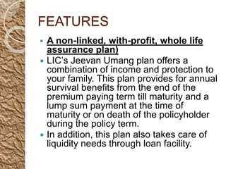 FEATURES
 A non-linked, with-profit, whole life
assurance plan)
 LIC’s Jeevan Umang plan offers a
combination of income and protection to
your family. This plan provides for annual
survival benefits from the end of the
premium paying term till maturity and a
lump sum payment at the time of
maturity or on death of the policyholder
during the policy term.
 In addition, this plan also takes care of
liquidity needs through loan facility.
 