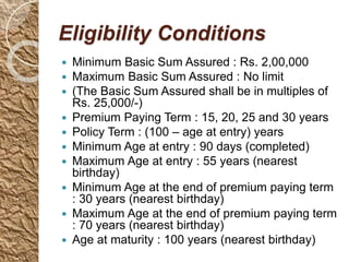 Eligibility Conditions
 Minimum Basic Sum Assured : Rs. 2,00,000
 Maximum Basic Sum Assured : No limit
 (The Basic Sum Assured shall be in multiples of
Rs. 25,000/-)
 Premium Paying Term : 15, 20, 25 and 30 years
 Policy Term : (100 – age at entry) years
 Minimum Age at entry : 90 days (completed)
 Maximum Age at entry : 55 years (nearest
birthday)
 Minimum Age at the end of premium paying term
: 30 years (nearest birthday)
 Maximum Age at the end of premium paying term
: 70 years (nearest birthday)
 Age at maturity : 100 years (nearest birthday)
 