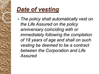 Date of vesting
 The policy shall automatically vest on
the Life Assured on the policy
anniversary coinciding with or
immediately following the completion
of 18 years of age and shall on such
vesting be deemed to be a contract
between the Corporation and Life
Assured
 
