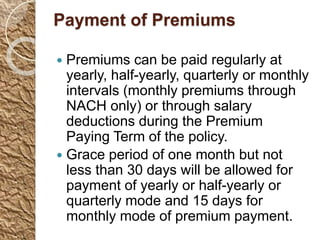 Payment of Premiums
 Premiums can be paid regularly at
yearly, half-yearly, quarterly or monthly
intervals (monthly premiums through
NACH only) or through salary
deductions during the Premium
Paying Term of the policy.
 Grace period of one month but not
less than 30 days will be allowed for
payment of yearly or half-yearly or
quarterly mode and 15 days for
monthly mode of premium payment.
 