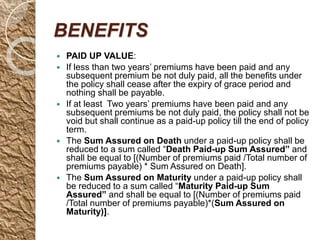 BENEFITS
 PAID UP VALUE:
 If less than two years’ premiums have been paid and any
subsequent premium be not duly paid, all the benefits under
the policy shall cease after the expiry of grace period and
nothing shall be payable.
 If at least Two years’ premiums have been paid and any
subsequent premiums be not duly paid, the policy shall not be
void but shall continue as a paid-up policy till the end of policy
term.
 The Sum Assured on Death under a paid-up policy shall be
reduced to a sum called “Death Paid-up Sum Assured” and
shall be equal to [(Number of premiums paid /Total number of
premiums payable) * Sum Assured on Death].
 The Sum Assured on Maturity under a paid-up policy shall
be reduced to a sum called “Maturity Paid-up Sum
Assured” and shall be equal to [(Number of premiums paid
/Total number of premiums payable)*(Sum Assured on
Maturity)].
 