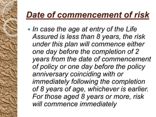 Date of commencement of risk
 In case the age at entry of the Life
Assured is less than 8 years, the risk
under this plan will commence either
one day before the completion of 2
years from the date of commencement
of policy or one day before the policy
anniversary coinciding with or
immediately following the completion
of 8 years of age, whichever is earlier.
For those aged 8 years or more, risk
will commence immediately
 