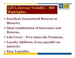 LIC’s Jeevan Vriddhi – 808
Highlights
Excellent Guaranteed Returns at
Maturity
Ideal combination of Insurance and
Returns.
Life Cover – Five times the Premium.
Loyalty Addition, if any payable on
maturity
Easy Liquidity.
 