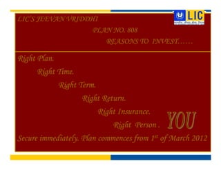 LICLICLICLIC’’’’S JEEVAN VRIDDHIS JEEVAN VRIDDHIS JEEVAN VRIDDHIS JEEVAN VRIDDHI
PLAN NO. 808PLAN NO. 808PLAN NO. 808PLAN NO. 808
REASONS TOREASONS TOREASONS TOREASONS TO INVESTINVESTINVESTINVEST……………………
Right Plan.Right Plan.Right Plan.Right Plan.
Right Time.Right Time.Right Time.Right Time.
Right Term.Right Term.Right Term.Right Term.
Right Return.Right Return.Right Return.Right Return.
Right Insurance.Right Insurance.Right Insurance.Right Insurance.
Right Person .Right Person .Right Person .Right Person .
Secure immediately. Plan commences from 1Secure immediately. Plan commences from 1Secure immediately. Plan commences from 1Secure immediately. Plan commences from 1stststst of March 2012of March 2012of March 2012of March 2012
 