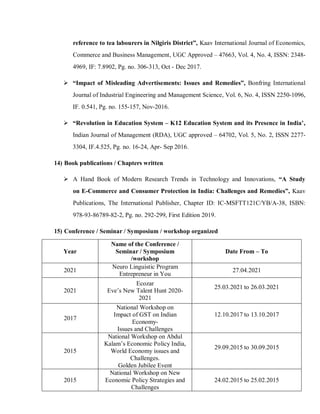 reference to tea labourers in Nilgiris District”, Kaav International Journal of Economics,
Commerce and Business Management, UGC Approved – 47663, Vol. 4, No. 4, ISSN: 2348-
4969, IF: 7.8902, Pg. no. 306-313, Oct - Dec 2017.
 “Impact of Misleading Advertisements: Issues and Remedies”, Bonfring International
Journal of Industrial Engineering and Management Science, Vol. 6, No. 4, ISSN 2250-1096,
IF. 0.541, Pg. no. 155-157, Nov-2016.
 “Revolution in Education System – K12 Education System and its Presence in India’,
Indian Journal of Management (RDA), UGC approved – 64702, Vol. 5, No. 2, ISSN 2277-
3304, IF.4.525, Pg. no. 16-24, Apr- Sep 2016.
14) Book publications / Chapters written
 A Hand Book of Modern Research Trends in Technology and Innovations, “A Study
on E-Commerce and Consumer Protection in India: Challenges and Remedies”, Kaav
Publications, The International Publisher, Chapter ID: IC-MSFTT121C/YB/A-38, ISBN:
978-93-86789-82-2, Pg. no. 292-299, First Edition 2019.
15) Conference / Seminar / Symposium / workshop organized
Year
Name of the Conference /
Seminar / Symposium
/workshop
Date From – To
2021
Neuro Linguistic Program
Entrepreneur in You
27.04.2021
2021
Ecozar
Eve’s New Talent Hunt 2020-
2021
25.03.2021 to 26.03.2021
2017
National Workshop on
Impact of GST on Indian
Economy-
Issues and Challenges
12.10.2017 to 13.10.2017
2015
National Workshop on Abdul
Kalam’s Economic Policy India,
World Economy issues and
Challenges.
Golden Jubilee Event
29.09.2015 to 30.09.2015
2015
National Workshop on New
Economic Policy Strategies and
Challenges
24.02.2015 to 25.02.2015
 