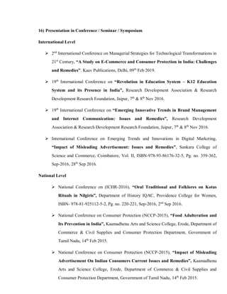 16) Presentation in Conference / Seminar / Symposium
International Level
 2nd
International Conference on Managerial Strategies for Technological Transformations in
21st
Century, “A Study on E-Commerce and Consumer Protection in India: Challenges
and Remedies”. Kaav Publications, Delhi, 09th
Feb 2019.
 19th
International Conference on “Revolution in Education System – K12 Education
System and its Presence in India”, Research Development Association & Research
Development Research Foundation, Jaipur, 7th
& 8th
Nov 2016.
 19th
International Conference on “Emerging Innovative Trends in Brand Management
and Internet Communication: Issues and Remedies”, Research Development
Association & Research Development Research Foundation, Jaipur, 7th
& 8th
Nov 2016.
 International Conference on Emerging Trends and Innovations in Digital Marketing,
“Impact of Misleading Advertisement: Issues and Remedies”, Sankara College of
Science and Commerce, Coimbatore, Vol. II, ISBN-978-93-86176-32-5, Pg. no. 359-362,
Sep-2016, 28th
Sep 2016.
National Level
 National Conference on (ICHR-2016), “Oral Traditional and Folklores on Kotas
Rituals in Nilgiris”, Department of History IQAC, Providence College for Women,
ISBN- 978-81-925112-5-2, Pg. no. 220-221, Sep-2016, 2nd
Sep 2016.
 National Conference on Consumer Protection (NCCP-2015), “Food Adulteration and
Its Prevention in India”, Kaamadhenu Arts and Science College, Erode, Department of
Commerce & Civil Supplies and Consumer Protection Department, Government of
Tamil Nadu, 14th
Feb 2015.
 National Conference on Consumer Protection (NCCP-2015), “Impact of Misleading
Advertisement On Indian Consumers Current Issues and Remedies”, Kaamadhenu
Arts and Science College, Erode, Department of Commerce & Civil Supplies and
Consumer Protection Department, Government of Tamil Nadu, 14th
Feb 2015.
 