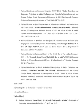  National Conference on Consumer Protection (NCCP-2015), “Online Behaviour and
Consumer Protection in India: Challenges and Remedies”, Kaamadhenu Arts and
Science College, Erode, Department of Commerce & Civil Supplies and Consumer
Protection Department, Government of Tamil Nadu, 14th
Feb 2015.
 National Seminar on Rural Empowerment in India through Initiatives and Innovation in
Agriculture Sector, “Women Empowerment through Self Help Group”, Rathinam
Institute of Management, Rathinam College of Arts and Social Science & Indian
Council Social Science Research , Vol.1, No.4, ISSN 2250-2009, Pg. no. 131-137, Feb -
2015, 23rd
& 24th
Jan 2015.
 National Seminar on Problems and Prospects of Mahatma Gandhi National Rural
Employment Guarantee Programme. “Transforming Lives through MGNREGP- A
Case of Nilgiri District”, Erode Arts and Social Science Erode, Department of
Economics & UGC, 7th
Feb 2014.
 National Seminar on Economic History of The British Raj In The Madras Presidency
1870-1947, “Economic Drain Under The British Raj In India”, PSGR Krishnammal
College for Women, Department of History & Indian Council of Historical Research,
28th
& 29th
Jan 2014.
 National Conference on Rural Agricultural Development In India: Challenges and
Prospects, “Agrarian Crisis and Food Security”, Kaamadhenu Arts and Science
College, Erode, Department of Management & Indian Council of Social Science
Research, Innovative Intellectual Publications, ISBN- 978-81-92476-42-1, Pg. no. 93-
96, 9th
& 10th
Jan 2014.
State Level: -
17) Participation in Conference / Seminar / Symposium
International Level: -
National Level:
 National Seminar on “Social Safety Net through Food Security in India”, Department of
Economics, Bharathidasan University, 15th
&16th
Mar 2017.
 