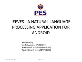 JEEVES - A NATURAL LANGUAGE
           PROCESSING APPLICATION FOR
                     ANDROID
                      Presented by,
                      Anshul Agarwal (IP108IS017)
                      Karan Harsh Wardhan(1PI08IS045)
                      Pavani Deepak Mehta(1PI08IS070)



Jan 2012 - May 2012                   Dept. of ISE      1
 