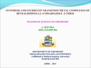 SYNTHESIS AND STUDIES ON TRANSITION METAL COMPLEXES OF
BENZALDIMINO-1,3, 4-THIADIAZOLE -2-THIOL
MASTER OF SCIENCE IN CHEMISTRY
A. JEEVIKA
(REG.NO.09PC06)

DEPARTMENT OF CHEMISTRY
THIAGARAJAR COLLEGE (AUTONOMOUS
(Affilliated to Madurai kamaraj university)
MADURAI-625 009.
APRIL – 2011

 