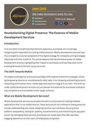 Revolutionizing Digital Presence: The Essence of Mobile
Development Services
Introduction:
In an era where smartphones have become ubiquitous, businesses are increasingly
recognizing the importance of a strong mobile presence. Mobile development services have
thus emerged as a crucial component of the digital strategy for companies aiming to engage
effectively with their audience. This article explores the transformative power of mobile
development services, highlighting their impact on businesses and how they cater to the
evolving demands of the tech-savvy consumer.
The Shift Towards Mobile
The digital landscape has witnessed a paradigm shift towards mobile-first strategies, driven
by the growing reliance on smartphones for daily tasks. From shopping and banking to social
networking and entertainment, mobile apps have become integral to our lives. This shift has
made mobile development services not just relevant but essential for businesses looking to
stay competitive and accessible to their target audience.
What are Mobile Development Services?
Mobile development services encompass the end-to-end process of creating software
applications that run on mobile devices. These services are not confined to coding alone but
include understanding user needs, designing intuitive user interfaces, ensuring cross-
platform compatibility, testing for usability and performance, and maintaining the app post-
launch. By leveraging these services, businesses can create apps that offer seamless,
engaging experiences to their users, driving loyalty and growth.
Jeevi Soft
8807798331
hello@jeevisoft.com
www.jeevisoft.com
Follow us at
We make technology work for you.
#jeevisoft
 