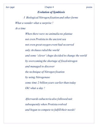 Jeev jagat Chapter 4 poems
Evolution of Symbiosis
I Biological Nitrogen fixation and other forms
What a wonder what a surprise !
At a time
When there were no animalia no plantae
not even Protista in the ancient sea
not even great oxygen event had occurred
only Archaea ruled the world
and some ‘clever’ chaps decided to change the world
by overcoming the shortage of fixed nitrogen
and managed to discover
the technique of Nitrogen fixation
by using Nitrogenase
some time 2 billion years earlier than today
Oh! what a day !
Afterwards eubacteria also followed suit
subsequently when Protista evolved
and began to compete to fulfilltheir needs!
 