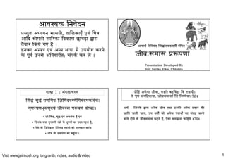 Visit www.jainkosh.org for granth, notes, audio & video 1
अावयक िनवेदन
तत अययन सामी, तालकाए एव च
अाद ीमती सारका वकास छाबड़ा ारा
तैयार कये गए है
इनका अय एव अय भाषा मे उपयाेग करने
के पूव उनसे अिनवायत: सपक कर ले जीव-समास पणा
Presentation Developed By
Smt Sarika Vikas Chhabra
अाचाय नेमचद सातचवती रचत
गाथा 1 : मगलाचरण
• जाे स, श एव अकलक है एव
• जनके सदा गुणपी राे के भूषणाे का उदय रहता है,
• एेसे ी जनेवर नेमच वामी काे नमकार करके
• जीव क पणा काे कगा
स स पणमय जणदवरणेमचदमकलक
गुणरयणभूसणुदय जीवस पवण वाेछ
जेह अणेया जीवा, णते बवहा व ताद
ते पुण सगहदथा, जीवसमासा  वणेया 70
अथ - जनके ारा अनेक जीव तथा उनक अनेक कार क
जाित जानी जाय, उन धमाे काे अनेक पदाथाे का सह करने
वाले हाेने से जीवसमास कहते है, एेसा समझना चाहये 70
 