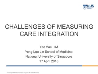 © Copyright National University of Singapore. All Rights Reserved.
CHALLENGES OF MEASURING
CARE INTEGRATION
Yee Wei LIM
Yong Loo Lin School of Medicine
National University of Singapore
17 April 2018
 
