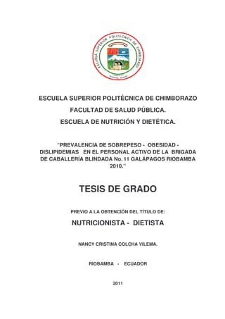 ESCUELA SUPERIOR POLITÉCNICA DE CHIMBORAZO
FACULTAD DE SALUD PÚBLICA.
ESCUELA DE NUTRICIÓN Y DIETÉTICA.
“PREVALENCIA DE SOBREPESO - OBESIDAD -
DISLIPIDEMIAS EN EL PERSONAL ACTIVO DE LA BRIGADA
DE CABALLERÍA BLINDADA No. 11 GALÁPAGOS RIOBAMBA
2010.”
TESIS DE GRADO
PREVIO A LA OBTENCIÓN DEL TÍTULO DE:
NUTRICIONISTA - DIETISTA
NANCY CRISTINA COLCHA VILEMA.
RIOBAMBA - ECUADOR
2011
 