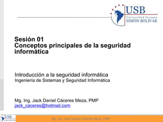 1
Mg, Ing. Jack Daniel Cáceres Meza, PMP
Introducción a la seguridad informática
Ingeniería de Sistemas y Seguridad Informática
Mg. Ing. Jack Daniel Cáceres Meza, PMP
jack_caceres@hotmail.com
Sesión 01
Conceptos principales de la seguridad
informática
 