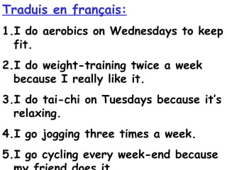 Traduis en français:
1.I do aerobics on Wednesdays to keep
  fit.
2.I do weight-training twice a week
  because I really like it.
3.I do tai-chi on Tuesdays because it’s
  relaxing.
4.I go jogging three times a week.
5.I go cycling every week-end because
 