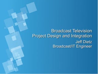 Broadcast TelevisionBroadcast Television
Project Design and IntegrationProject Design and Integration
Jeff DietzJeff Dietz
Broadcast/IT EngineerBroadcast/IT Engineer
 