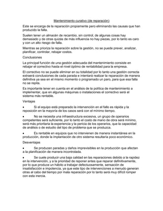 Mantenimiento curativo (de reparación)
Este se encarga de la reparación propiamente pero eliminando las causas que han
producido la falla.
Suelen tener un almacén de recambio, sin control, de algunas cosas hay
demasiado y de otras quizás de más influencia no hay piezas, por lo tanto es caro
y con un alto riesgo de falla.
Mientras se prioriza la reparación sobre la gestión, no se puede prever, analizar,
planificar, controlar, rebajar costos.
Conclusiones
La principal función de una gestión adecuada del mantenimiento consiste en
rebajar el correctivo hasta el nivel óptimo de rentabilidad para la empresa.
El correctivo no se puede eliminar en su totalidad por lo tanto una gestión correcta
extraerá conclusiones de cada parada e intentará realizar la reparación de manera
definitiva ya sea en el mismo momento o programado un paro, para que esa falla
no se repita.
Es importante tener en cuenta en el análisis de la política de mantenimiento a
implementar, que en algunas máquinas o instalaciones el correctivo será el
sistema más rentable.
Ventajas
Si el equipo está preparado la intervención en el fallo es rápida y la
reposición en la mayoría de los casos será con el mínimo tiempo.
No se necesita una infraestructura excesiva, un grupo de operarios
competentes será suficiente, por lo tanto el costo de mano de obra será mínimo,
será más prioritaria la experiencia y la pericia de los operarios, que la capacidad
de análisis o de estudio del tipo de problema que se produzca.
Es rentable en equipos que no intervienen de manera instantánea en la
producción, donde la implantación de otro sistema resultaría poco económico.
Desventajas
Se producen paradas y daños imprevisibles en la producción que afectan
a la planificación de manera incontrolada.
Se cuele producir una baja calidad en las reparaciones debido a la rapidez
en la intervención, y a la prioridad de reponer antes que reparar definitivamente,
por lo que produce un hábito a trabajar defectuosamente, sensación de
insatisfacción e impotencia, ya que este tipo de intervenciones a menudo generan
otras al cabo del tiempo por mala reparación por lo tanto será muy difícil romper
con esta inercia.
 