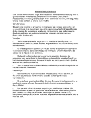 Mantenimiento Preventivo
Este tipo de mantenimiento surge de la necesidad de rebajar el correctivo y todo lo
que representa. Pretende reducir la reparación mediante una rutina de
inspecciones periódicas y la renovación de los elementos dañados, si la segunda y
tercera no se realizan, la tercera es inevitable.
Características:
Básicamente consiste en programar revisiones de los equipos, apoyándose en
el conocimiento de la máquina en base a la experiencia y los históricos obtenidos
de las mismas. Se confecciona un plan de mantenimiento para cada máquina,
donde se realizaran las acciones necesarias, engrasan, cambian correas,
desmontaje, limpieza, etc.
Ventajas:
Se hace correctamente, exige un conocimiento de las máquinas y un
tratamiento de los históricos que ayudará en gran medida a controlar la maquinaria
e instalaciones.
El cuidado periódico conlleva un estudio óptimo de conservación con la que
es indispensable una aplicación eficaz para contribuir a un correcto sistema de
calidad y a la mejora de los continuos.
Reducción del correctivo representará una reducción de costos de
producción y un aumento de la disponibilidad, esto posibilita una planificación de
los trabajos del departamento de mantenimiento, así como una previsión de ellos
recambios o medios necesarios.
Se concreta de mutuo acuerdo el mejor momento para realizar el paro de las
instalaciones con producción.
Desventajas:
Representa una inversión inicial en infraestructura y mano de obra. El
desarrollo de planes de mantenimiento se debe realizar por tecnicos
especializados.
Si no se hace un correcto análisis del nivel de mantenimiento preventivo, se
puede sobrecargar el costo de mantenimiento sin mejoras sustanciales en la
disponibilidad.
Los trabajos rutinarios cuando se prolongan en el tiempo produce falta
de motivación en el personal, por lo que se deberán crear sistemas imaginativos
para convertir un trabajo repetitivo en un trabajo que genere satisfacción y
compromiso, la implicación de los operarios de preventivo es indispensable para el
éxito del plan.
 