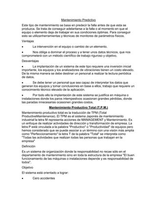 Mantenimiento Predictivo
Este tipo de mantenimiento se basa en predecir la falla antes de que esta se
produzca. Se trata de conseguir adelantarse a la falla o al momento en que el
equipo o elemento deja de trabajar en sus condiciones óptimas. Para conseguir
esto se utilizanherramientas y técnicas de monitores de parámetros físicos.
Ventajas
La intervención en el equipo o cambio de un elemento.
Nos obliga a dominar el proceso y a tener unos datos técnicos, que nos
comprometerá con un método científico de trabajo riguroso y objetivo.
Desventajas
La implantación de un sistema de este tipo requiere una inversión inicial
importante, los equipos y los analizadores de vibraciones tienen un costo elevado.
De la misma manera se debe destinar un personal a realizar la lectura periódica
de datos.
Se debe tener un personal que sea capaz de interpretar los datos que
generan los equipos y tomar conclusiones en base a ellos, trabajo que requiere un
conocimiento técnico elevado de la aplicación.
Por todo ello la implantación de este sistema se justifica en máquina o
instalaciones donde los paros intempestivos ocasionan grandes pérdidas, donde
las paradas innecesarias ocasionen grandes costos.
Mantenimiento Productivo Total (T.P.M.)
Mantenimiento productivo total es la traducción de TPM (Total
ProductiveMaintenance). El TPM es el sistema Japonés de mantenimiento
industrial la letra M representa acciones de MANAGEMENT y Mantenimiento. Es
un enfoque de realizar actividades de dirección y transformación de empresa. La
letra P está vinculada a la palabra "Productivo" o "Productividad" de equipos pero
hemos considerado que se puede asociar a un término con una visión más amplia
como "Perfeccionamiento" la letra T de la palabra "Total" se interpreta como
"Todas las actividades que realizan todas las personas que trabajan en la
empresa"
Definición
Es un sistema de organización donde la responsabilidad no recae sólo en el
departamento de mantenimiento sino en toda la estructura de la empresa "El buen
funcionamiento de las máquinas o instalaciones depende y es responsabilidad de
todos".
Objetivo
El sistema está orientado a lograr:
Cero accidentes
 