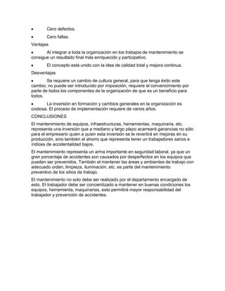 Cero defectos.
Cero fallas.
Ventajas
Al integrar a toda la organización en los trabajos de mantenimiento se
consigue un resultado final más enriquecido y participativo.
El concepto está unido con la idea de calidad total y mejora continua.
Desventajas
Se requiere un cambio de cultura general, para que tenga éxito este
cambio, no puede ser introducido por imposición, requiere el convencimiento por
parte de todos los componentes de la organización de que es un beneficio para
todos.
La inversión en formación y cambios generales en la organización es
costosa. El proceso de implementación requiere de varios años.
CONCLUSIONES
El mantenimiento de equipos, infraestructuras, herramientas, maquinaria, etc.
representa una inversión que a mediano y largo plazo acarreará ganancias no sólo
para el empresario quien a quien esta inversión se le revertirá en mejoras en su
producción, sino también el ahorro que representa tener un trabajadores sanos e
índices de accidentalidad bajos.
El mantenimiento representa un arma importante en seguridad laboral, ya que un
gran porcentaje de accidentes son causados por desperfectos en los equipos que
pueden ser prevenidos. También el mantener las áreas y ambientes de trabajo con
adecuado orden, limpieza, iluminación, etc. es parte del mantenimiento
preventivo de los sitios de trabajo.
El mantenimiento no solo debe ser realizado por el departamento encargado de
esto. El trabajador debe ser concientizado a mantener en buenas condiciones los
equipos, herramienta, maquinarias, esto permitirá mayor responsabilidad del
trabajador y prevención de accidentes.
 