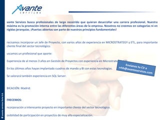 vante Services busca profesionales de largo recorrido que quieran desarrollar una carrera profesional. Nuestra
                               máxima es la promoción interna entre las diferentes áreas de la empresa. Nosotros no creemos en categorías ni en
                               rígidas jerarquías. ¡Puertas abiertas son parte de nuestros principios fundamentales!



                               recisamos incorporar un Jefe de Proyecto, con varios años de experiencia en MICROSTRATEGY y ETL, para importante
                               cliente final del sector tecnológico.

                               uscamos un profesional que aporte:

                               Experiencia de al menos 3 años en Gestión de Proyectos con experiencia en Microstrategy y ETL
                                                                                                                          Envía
                               En los últimos años hayan implantado cuadros de mando y BI con estas tecnologías.     rrhh@a nos tu CV a
                                                                                                                             vantese
                                                                                                                                     rvices.c
                                                                                                                                              om
                               Se valorará también experiencia en SQL Server.


                               BICACIÓN: Madrid.
© avante services forte S.A.




                               FRECEMOS:

                               ncorporación a interesante proyecto en importante cliente del sector tecnológico.

                               osibilidad de participación en proyectos de muy alta especialización.
 