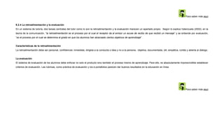 Para saber más aquí


9.2.4 La retroalimentación y la evaluación
En un sistema de tutoría, dos tareas centrales del tutor como lo son la retroalimentación y la evaluación merecen un apartado propio. Según lo explica Valenzuela (2002), en la
teoría de la comunicación, “la retroalimentación es el proceso por el cual el receptor da al emisor un acuse de recibo de que recibió un mensaje” y se entiende por evaluación,
“es el proceso por el cual se determina el grado en que los alumnos han alcanzado ciertos objetivos de aprendizaje”.


Características de la retroalimentación
La retroalimentación debe ser personal, confidencial, inmediata, dirigida a la conducta o idea y no a la persona, objetiva, documentada, útil, empática, cortés y abierta al diálogo.


La evaluación
El sistema de evaluación de los alumnos debe enfocar no solo el producto sino también el proceso mismo de aprendizaje. Para ello, es absolutamente imprescindible establecer
criterios de evaluación. Las rúbricas, como práctica de evaluación y los e-portafolios parecen dar buenos resultados en la educación en línea.




                                                                                                                                                               Para saber más aquí
 