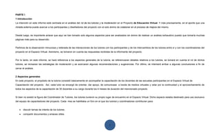 PARTE I
1 Introducción
La intención en este informe está centrada en el análisis del rol de los tutores y la moderación en el Proyecto de Educación Virtual. Y más precisamente, en el aporte que una
mirada externa puede acercar a los participantes y diseñadores del proyecto con el solo ánimo de colaborar en el proceso de mejora del mismo.


Desde luego, es importante aclarar que aquí se han tomado solo algunos aspectos para ser analizados sin ánimo de realizar un análisis exhaustivo puesto que tomaría muchas
páginas más para su desarrollo.


Partimos de la observación minuciosa y reiterada de las interacciones de los tutores con los participantes y de los intercambios de los tutores entre sí y con los coordinadores del
proyecto en el Espacio Virtual. Asimismo, se tomaron en cuenta las respuestas recibidas de la informante del proyecto.


Por lo tanto, en este informe, se hará referencia a los aspectos generales de la tutoría, se referenciaran detalles relativos a los tutores, se tomará en cuenta el rol de dichos
tutores, se revisaran las estrategias de moderación y se acercaran algunas recomendaciones y sugerencias. Por último, se intentará arribar a algunas conclusiones a fin de
cerrar el análisis.


2 Aspectos generales
En este proyecto, el propósito de la tutoría consistió básicamente en acompañar la capacitación de los docentes de las escuelas participantes en el Espacio Virtual de
Capacitación del proyecto. Así, cada tutor se encargó de orientar, dar apoyo, de comunicase a través de medios virtuales y velar por la continuidad y el aprovechamiento de
todos los aspectos de la capacitación de 30 docentes a su cargo durante los 4 meses de duración del mencionado proyecto.


Si bien no existió la figura del Coordinador de Tutores, los tutores tuvieron su propio lugar de encuentro en el Espacio Virtual. Dicho espacio estaba destinado para uso exclusivo
del equipo de capacitadores del proyecto. Cada mes se habilitaba un foro en el que los tutores y coordinadores contribuían para:


    •   discutir temas de interés de los tutores.
    •   compartir documentos y enlaces útiles.



                                                                                         1
 