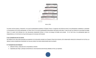 Salmon (2000)




Un primer nivel de acceso y motivación, en el que los participantes accedieron al Espacio Virtual. Un segundo nivel donde se anima a los participantes a establecer su identidad
y a encontrarse con los otros participantes. Un tercer nivel, en el cual los participantes intercambian información entre ellos. A partir de aquí se conforma la comunidad de trabajo
virtual. Un cuarto nivel enfocado ya a las discusiones propiamente dichas y el tutor se encarga de facilitar ese proceso.           En el nivel cinco, los participantes ganan ya
independencia y el rol del tutor es el que brinda apoyo en el proceso de formación.


5 Las competencias de los tutores
Del análisis de los roles antes expuestos que aparecen en el documento ubicado en el Espacio Virtual de los tutores y de la observación directa de la interacción en los foros, se
deducen varias competencias importantes con las que contaron los tutores seleccionados para el proyecto:


5.1 Competencias tecnológicas
   •   Utilización eficaz y adecuada de la computadora e Internet
   •   Capacidad para dirigir y participar activamente en comunicaciones asincrónicas (debates en foros, por ejemplo)




                                                                                           1
 