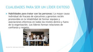 CUALIDADES PARA SER UN LÍDER EXITOSO
 Habilidades para tratar con las personas: La mayor causa
individual de fracaso de ejecutivos y gerentes recién
promovidos es la inhabilidad de formar equipos y
asociaciones efectivas en todos los niveles dentro y fuera
de la organización. Los líderes forman relaciones de
confianza y respeto.
REALIZADO POR: JORGE IGNACIO OÑATE ALDAZ
 