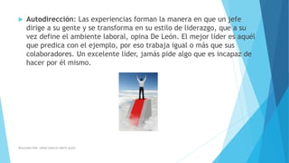  Autodirección: Las experiencias forman la manera en que un jefe
dirige a su gente y se transforma en su estilo de liderazgo, que a su
vez define el ambiente laboral, opina De León. El mejor líder es aquél
que predica con el ejemplo, por eso trabaja igual o más que sus
colaboradores. Un excelente líder, jamás pide algo que es incapaz de
hacer por él mismo.
REALIZADO POR: JORGE IGNACIO OÑATE ALDAZ
 