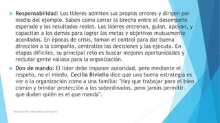  Responsabilidad: Los líderes admiten sus propios errores y dirigen por
medio del ejemplo. Saben como cerrar la brecha entre el desempeño
esperado y los resultados reales. Los lideres entrenan, guían, apoyan, y
capacitan a los demás para lograr las metas y objetivos mutuamente
acordados. En épocas de crisis, toman el control para dar buena
dirección a la compañía, centraliza las decisiones y las ejecuta. En
etapas difíciles, su principal reto es buscar mejores oportunidades y
reclutar gente valiosa para la organización.
 Don de mando: El líder debe imponer autoridad, pero mediante el
respeto, no el miedo. Cecilia Riviello dice que una buena estrategia es
ver a la organización como a una familia: "Hay que trabajar para el bien
común y brindar protección a los subordinados, pero jamás permitir
que duden quién es el que manda".
REALIZADO POR: JORGE IGNACIO OÑATE ALDAZ
 