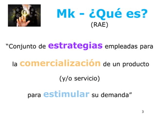 “Conjunto de estrategias empleadas para
la comercialización de un producto
(y/o servicio)
para estimular su demanda”
3
Mk - ¿Qué es?
(RAE)
 