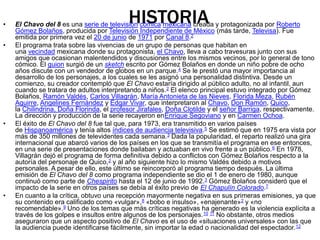 HISTORIA• El Chavo del 8 es una serie de televisión cómica mexicana creada y protagonizada por Roberto
Gómez Bolaños, producida por Televisión Independiente de México (más tarde, Televisa). Fue
emitida por primera vez el 20 de junio de 1971 por Canal 8.2
• El programa trata sobre las vivencias de un grupo de personas que habitan en
una vecindad mexicana donde su protagonista, el Chavo, lleva a cabo travesuras junto con sus
amigos que ocasionan malentendidos y discusiones entre los mismos vecinos, por lo general de tono
cómico. El guion surgió de un sketch escrito por Gómez Bolaños en donde un niño pobre de ocho
años discute con un vendedor de globos en un parque.4 Se le prestó una mayor importancia al
desarrollo de los personajes, a los cuales se les asignó una personalidad distintiva. Desde un
comienzo, su creador contempló que El Chavo estaría dirigido al público adulto, no al infantil, aun
cuando se tratara de adultos interpretando a niños.2 El elenco principal estuvo integrado por Gómez
Bolaños, Ramón Valdés, Carlos Villagrán, María Antonieta de las Nieves, Florida Meza, Rubén
Aguirre, Angelines Fernández y Édgar Vivar, que interpretaron al Chavo, Don Ramón, Quico,
la Chilindrina, Doña Florinda, el profesor Jirafales, Doña Clotilde y el señor Barriga, respectivamente.
La dirección y producción de la serie recayeron enEnrique Segoviano y en Carmen Ochoa.
• El éxito de El Chavo del 8 fue tal que, para 1973, era transmitido en varios países
de Hispanoamérica y tenía altos índices de audiencia televisiva.5 Se estimó que en 1975 era vista por
más de 350 millones de televidentes cada semana.3 Dada la popularidad, el reparto realizó una gira
internacional que abarcó varios de los países en los que se transmitía el programa en ese entonces,
en una serie de presentaciones donde bailaban y actuaban en vivo frente a un público.6 En 1978,
Villagrán dejó el programa de forma definitiva debido a conflictos con Gómez Bolaños respecto a la
autoría del personaje de Quico,2 y al año siguiente hizo lo mismo Valdés debido a motivos
personales. A pesar de ello, este último se reincorporó al programa tiempo después. La última
emisión de El Chavo del 8 como programa independiente se dio el 1 de enero de 1980, aunque
continuó como parte de Chespirito hasta el 12 de junio de 1992.3 Gómez Bolaños consideró que el
impacto de la serie en otros países se debía al éxito previo de El Chapulín Colorado.7
• En cuanto a la crítica, obtuvo una recepción mayormente negativa en sus primeras emisiones, ya que
su contenido era calificado como «vulgar»,8 «bobo e insulso», «enajenante»2 y «no
recomendable».9 Uno de los temas que más críticas negativas ha generado es la violencia explícita a
través de los golpes e insultos entre algunos de los personajes.10 11 No obstante, otros medios
aseguraron que un aspecto positivo de El Chavo es el uso de «situaciones universales» con las que
la audiencia puede identificarse fácilmente, sin importar la edad o nacionalidad del espectador.12
 