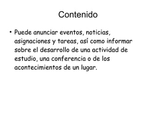 Contenido
●
Puede anunciar eventos, noticias,
asignaciones y tareas, así como informar
sobre el desarrollo de una actividad de
estudio, una conferencia o de los
acontecimientos de un lugar.
 