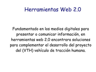 Herramientas Web 2.0
Fundamentado en los medios digitales para
presentar o comunicar información, en
herramientas web 2.0 encontrara soluciones
para complementar el desarrollo del proyecto
del (VTH) vehículo de tracción humana.
 