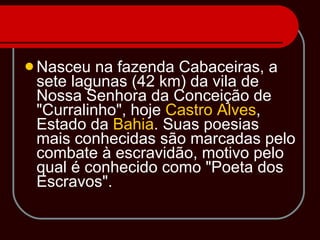 Nasceu na fazenda Cabaceiras, a sete lagunas (42 km) da vila de Nossa Senhora da Conceição de "Curralinho", hoje  Castro Alves , Estado da  Bahia . Suas poesias mais conhecidas são marcadas pelo combate à escravidão, motivo pelo qual é conhecido como "Poeta dos Escravos". 